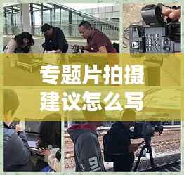 专题片拍摄建议怎么写,拍摄专题片的前期准备工作有哪些