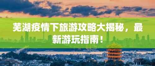 芜湖疫情下旅游攻略大揭秘,最新游玩指南!