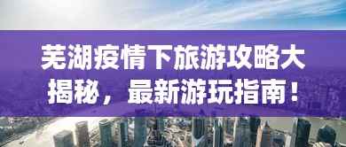 芜湖疫情下旅游攻略大揭秘,最新游玩指南!