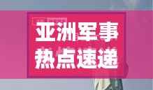 亚洲军事热点速递,今日最新动态一网打尽